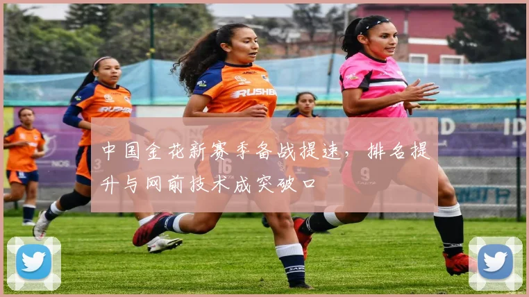 中国金花新赛季备战提速,排名提升与网前技术成突破口