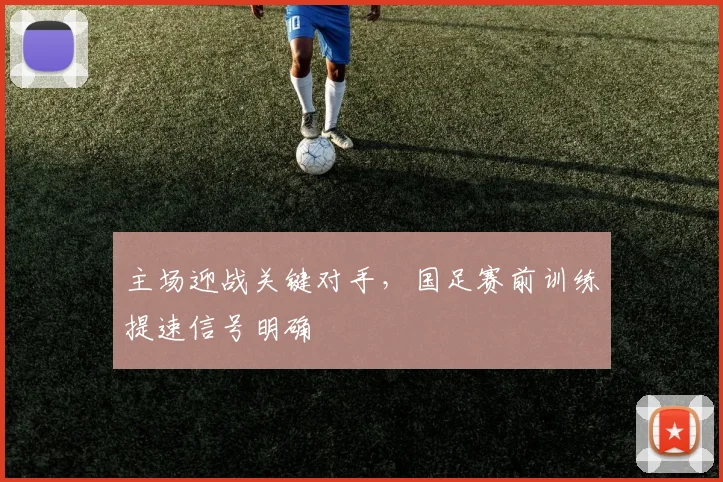 主场迎战关键对手,国足赛前训练提速信号明确