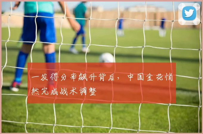 一发得分率飙升背后，中国金花悄然完成战术调整