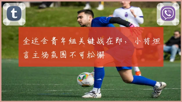 全运会青年组关键战在即,小将坦言主场氛围不可松懈