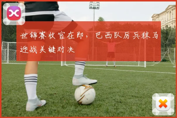 世锦赛收官在即，巴西队厉兵秣马迎战关键对决