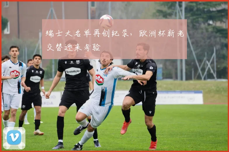 瑞士大名单再创纪录,欧洲杯新老交替迎来考验