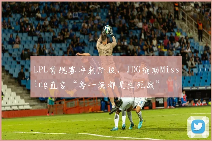 LPL常规赛冲刺阶段，JDG辅助Missing直言“每一场都是生死战”