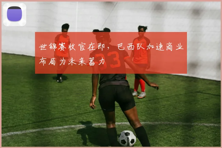 世锦赛收官在即，巴西队加速商业布局为未来蓄力