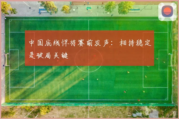 中国底线悍将赛前发声：相持稳定是破局关键
