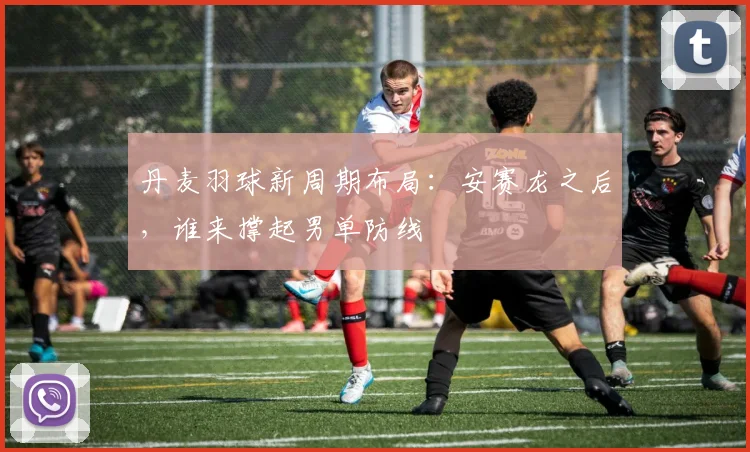 丹麦羽球新周期布局:安赛龙之后,谁来撑起男单防线