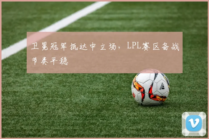 卫冕冠军抵达中立场,LPL赛区备战节奏平稳