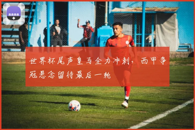 世界杯尾声皇马全力冲刺,西甲争冠悬念留待最后一轮