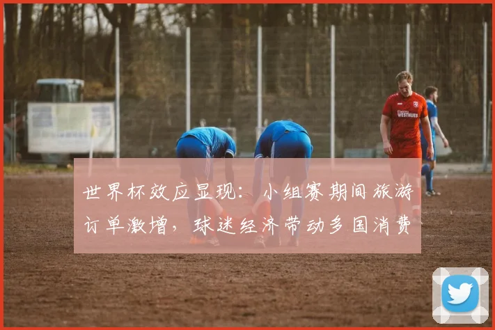 世界杯效应显现：小组赛期间旅游订单激增，球迷经济带动多国消费热潮