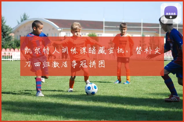 凯尔特人训练课暗藏玄机，替补尖刀回归激活争冠拼图 - 2026世界杯