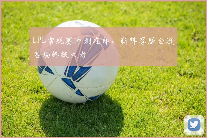 LPL常规赛冲刺在即，新阵容磨合迎客场终极大考