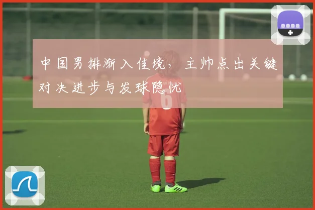 中国男排渐入佳境,主帅点出关键对决进步与发球隐忧