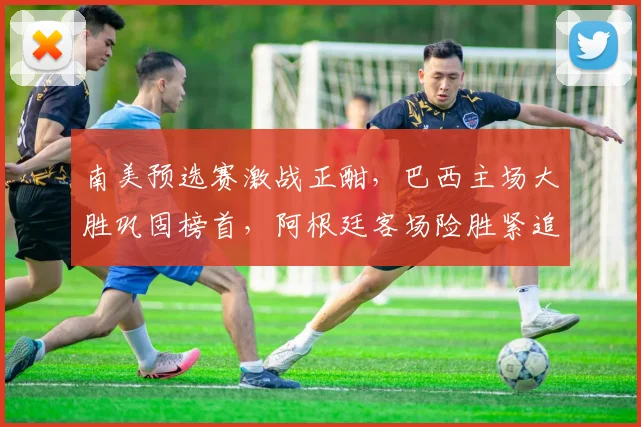 南美预选赛激战正酣,巴西主场大胜巩固榜首,阿根廷客场险胜紧追不舍