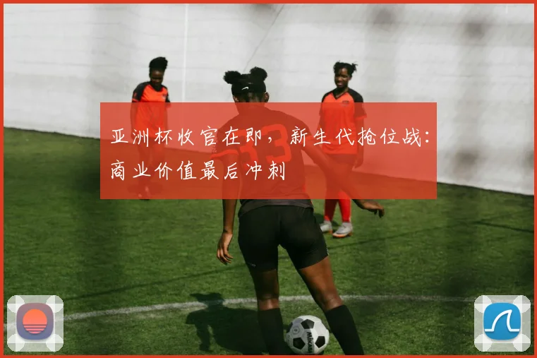 亚洲杯收官在即，新生代抢位战：商业价值最后冲刺 - 2026世界杯
