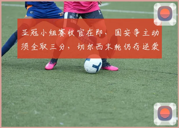 亚冠小组赛收官在即，国安争主动须全取三分，切尔西末轮仍存逆袭可能 - 2026世界杯