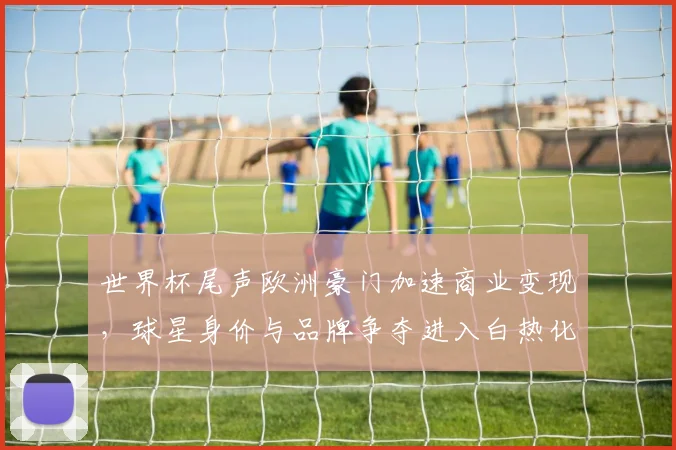 世界杯尾声欧洲豪门加速商业变现，球星身价与品牌争夺进入白热化