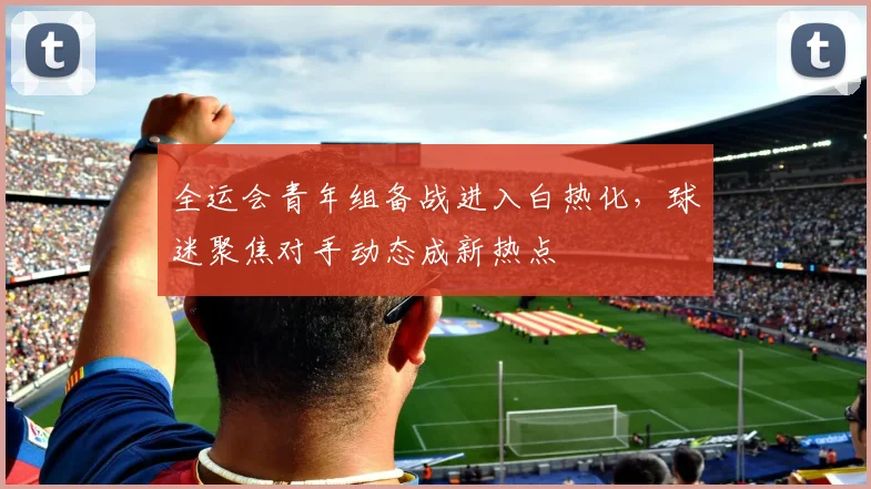 全运会青年组备战进入白热化，球迷聚焦对手动态成新热点 - 2026世界杯