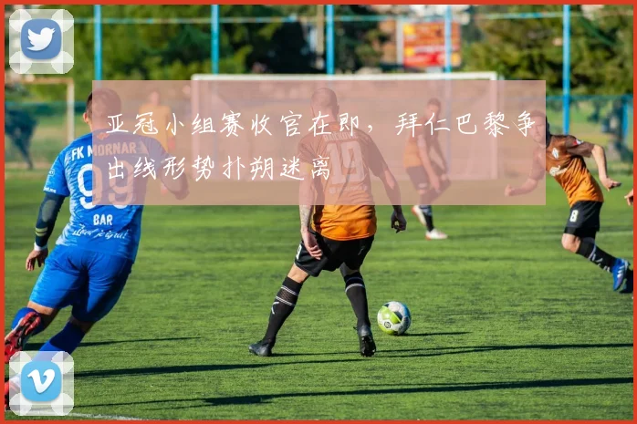 亚冠小组赛收官在即，拜仁巴黎争出线形势扑朔迷离 - 2026世界杯