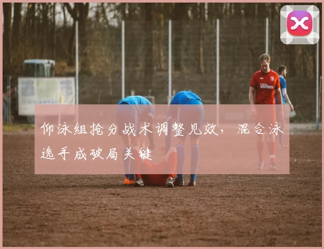 仰泳组抢分战术调整见效，混合泳选手成破局关键