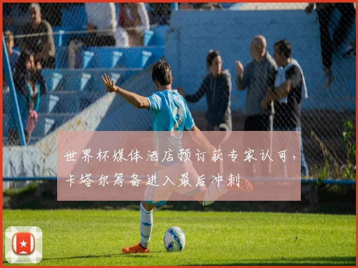 世界杯媒体酒店预订获专家认可，卡塔尔筹备进入最后冲刺