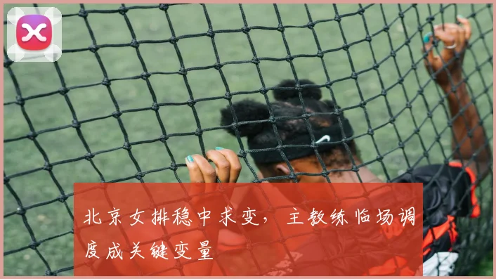 北京女排稳中求变，主教练临场调度成关键变量 - 2026世界杯