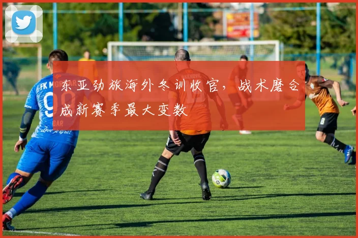 东亚劲旅海外冬训收官，战术磨合成新赛季最大变数
