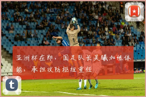 亚洲杯在即,国足队长吴曦加练体能,承担攻防枢纽重任