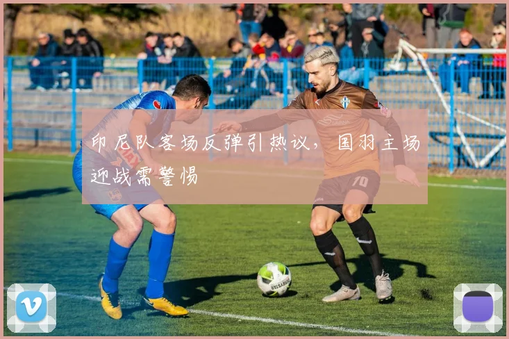 印尼队客场反弹引热议,国羽主场迎战需警惕