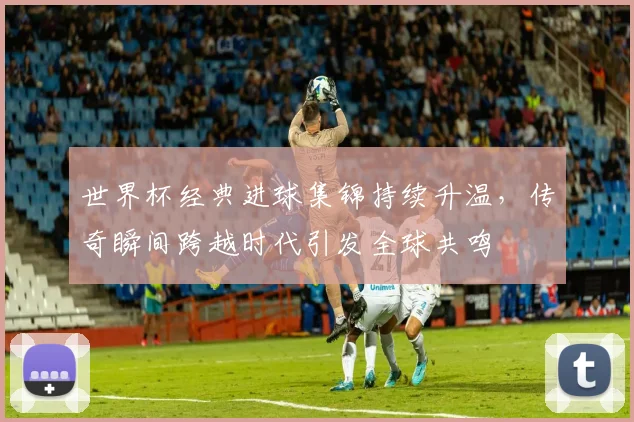 世界杯经典进球集锦持续升温，传奇瞬间跨越时代引发全球共鸣