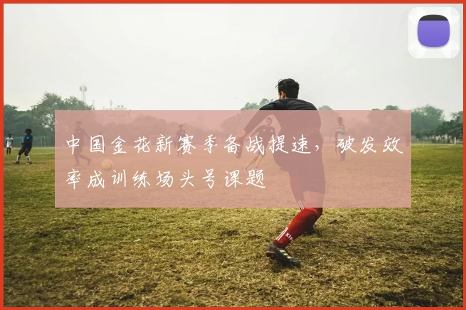 中国金花新赛季备战提速,破发效率成训练场头号课题
