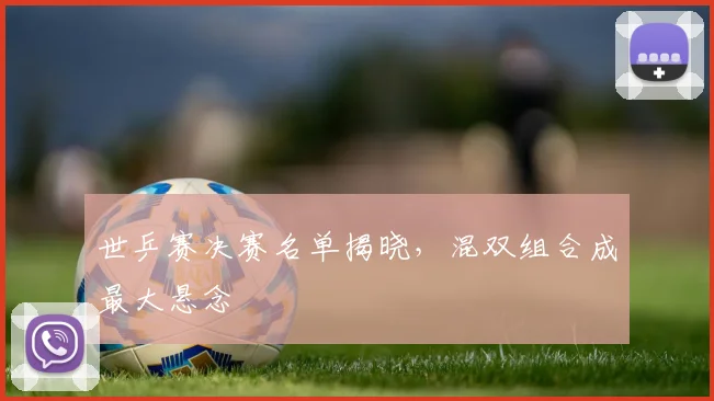 世乒赛决赛名单揭晓,混双组合成最大悬念