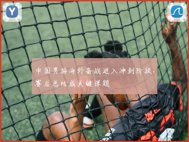 中国男排海外备战进入冲刺阶段,赛后总结成关键课题