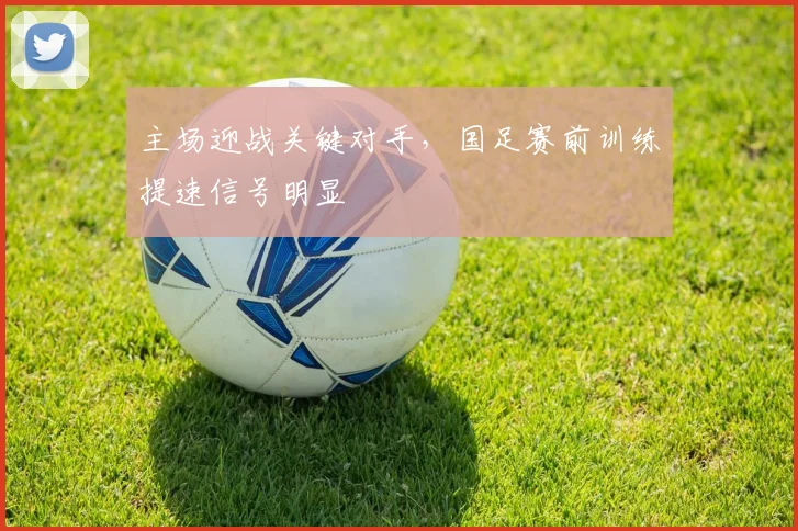 主场迎战关键对手,国足赛前训练提速信号明显