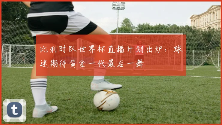 比利时队世界杯直播计划出炉,球迷期待黄金一代最后一舞