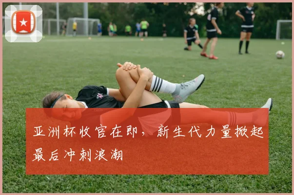 亚洲杯收官在即，新生代力量掀起最后冲刺浪潮 - 2026世界杯