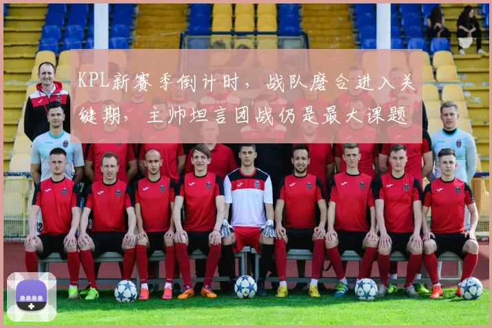 KPL新赛季倒计时,战队磨合进入关键期,主帅坦言团战仍是最大课题