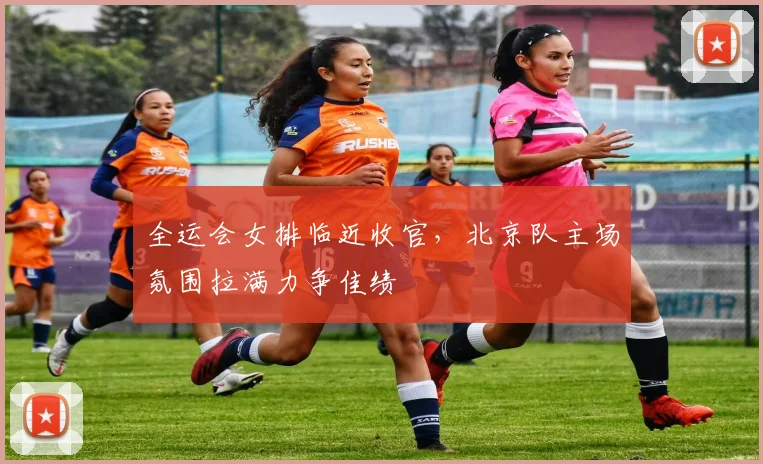 全运会女排临近收官,北京队主场氛围拉满力争佳绩
