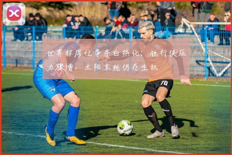 世界杯席位争夺白热化:独行侠压力骤增,太阳末轮仍存生机