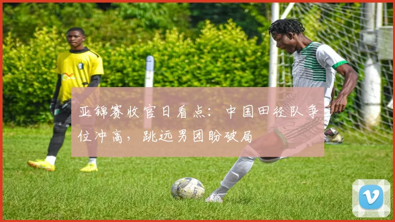 亚锦赛收官日看点：中国田径队争位冲高，跳远男团盼破局 - 2026世界杯