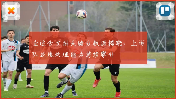 全运会女排关键分数据揭晓，上海队逆境处理能力持续攀升 - 2026世界杯