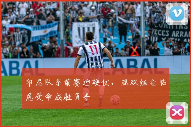 印尼队季前赛迎硬仗,混双组合临危受命成胜负手
